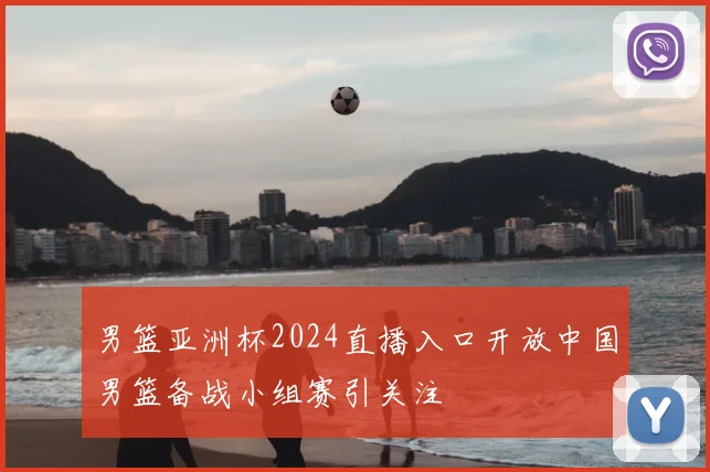 男篮亚洲杯2024直播入口开放中国男篮备战小组赛引关注