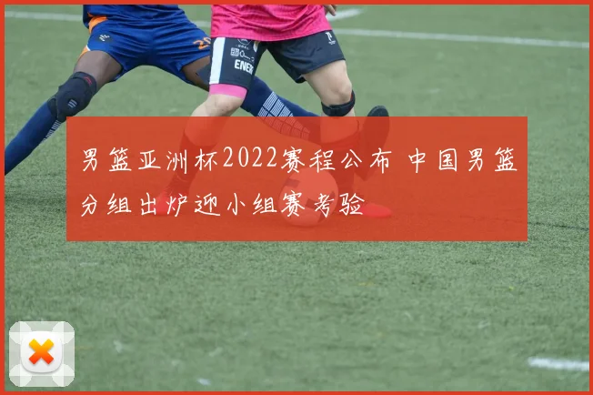 男篮亚洲杯2022赛程公布 中国男篮分组出炉迎小组赛考验