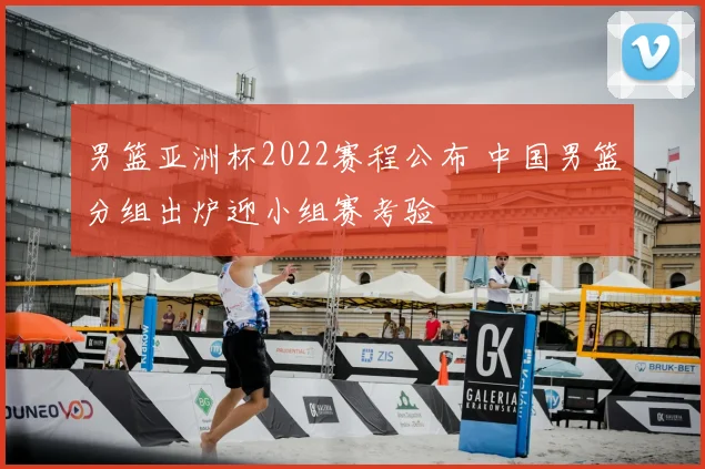 男篮亚洲杯2022赛程公布 中国男篮分组出炉迎小组赛考验