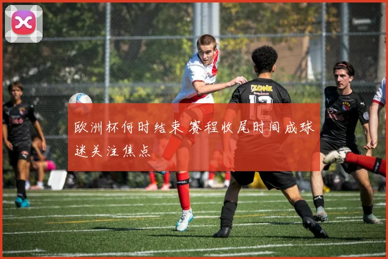 欧洲杯何时结束 赛程收尾时间成球迷关注焦点