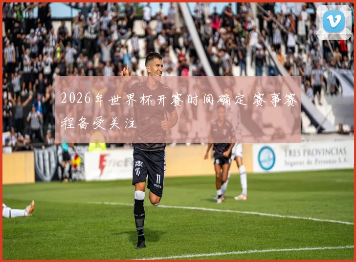 2026年世界杯开赛时间确定 赛事赛程备受关注