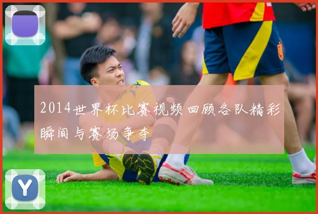 2014世界杯比赛视频回顾各队精彩瞬间与赛场争夺