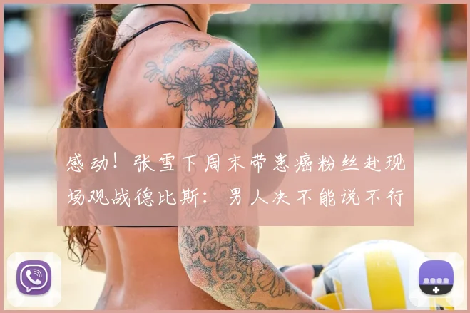 感动!张雪下周末带患癌粉丝赴现场观战德比斯:男人决不能说不行