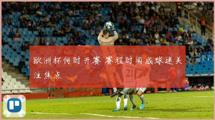 欧洲杯何时开赛 赛程时间成球迷关注焦点
