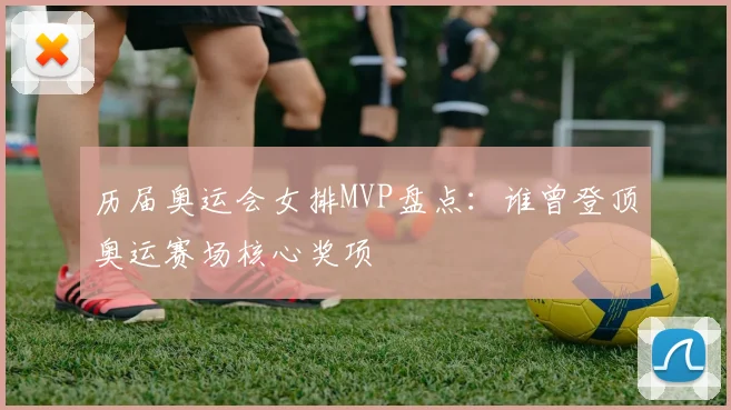 历届奥运会女排MVP盘点：谁曾登顶奥运赛场核心奖项