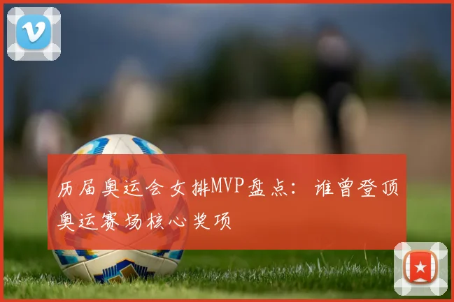 历届奥运会女排MVP盘点:谁曾登顶奥运赛场核心奖项